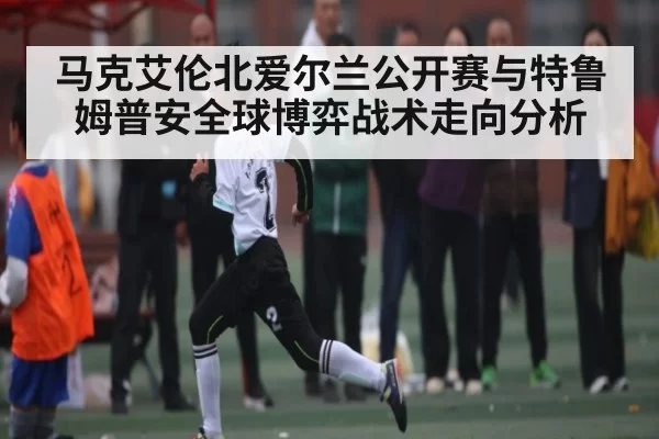马克艾伦北爱尔兰公开赛与特鲁姆普安全球博弈战术走向分析 | huatihui